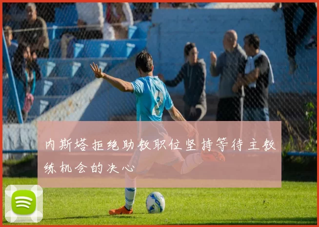 内斯塔拒绝助教职位坚持等待主教练机会的决心
