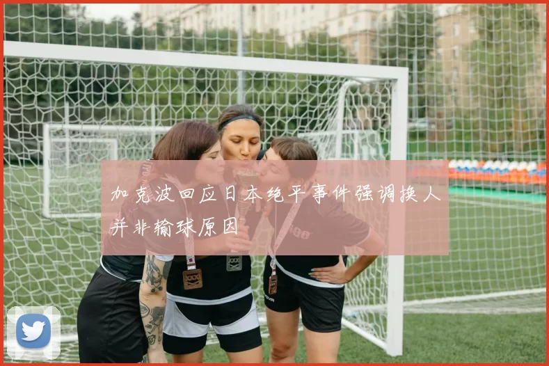 加克波回应日本绝平事件强调换人并非输球原因