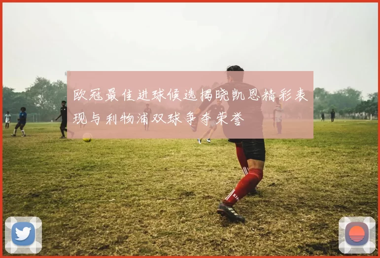 欧冠最佳进球候选揭晓凯恩精彩表现与利物浦双球争夺荣誉