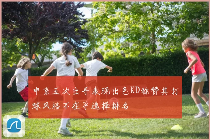 申京五次出手表现出色KD称赞其打球风格不在乎选择排名