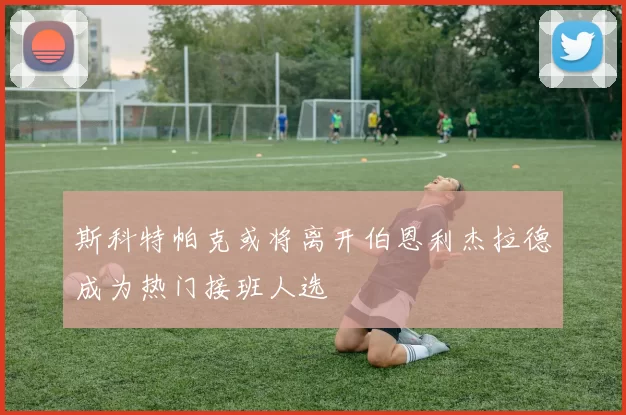 斯科特帕克或将离开伯恩利杰拉德成为热门接班人选