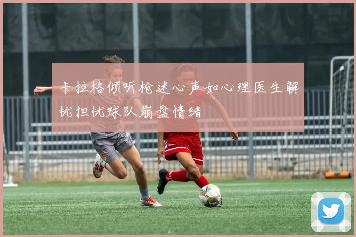 卡拉格倾听枪迷心声如心理医生解忧担忧球队崩盘情绪