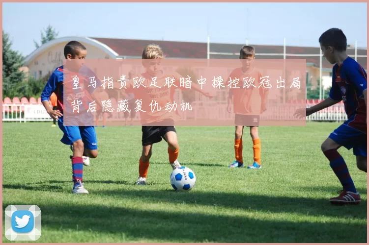 皇马指责欧足联暗中操控欧冠出局背后隐藏复仇动机