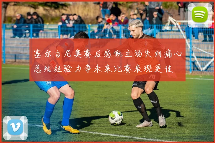 塞尔吉尼奥赛后感慨主场失利痛心总结经验力争未来比赛表现更佳
