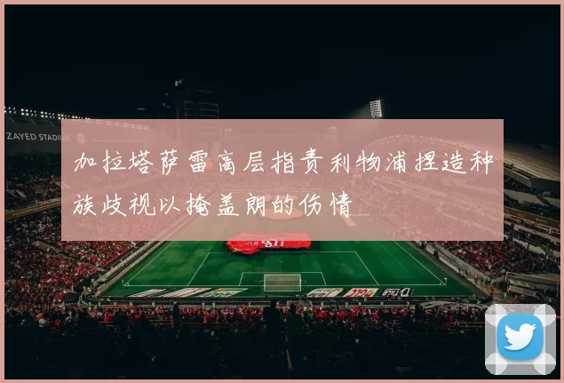 加拉塔萨雷高层指责利物浦捏造种族歧视以掩盖朗的伤情